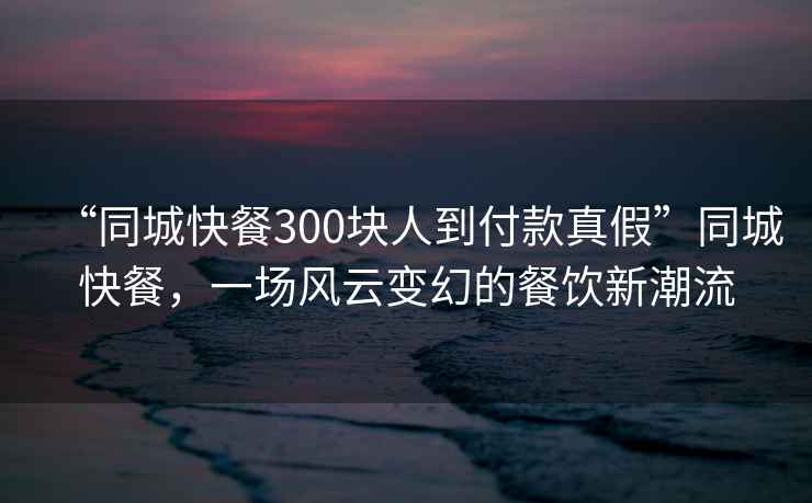 “同城快餐300塊人到付款真假”同城快餐，一場(chǎng)風(fēng)云變幻的餐飲新潮流