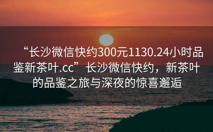 “長(cháng)沙微信快約300元1130.24小時(shí)品鑒新茶葉.cc”長(cháng)沙微信快約，新茶葉的品鑒之旅與深夜的驚喜邂逅