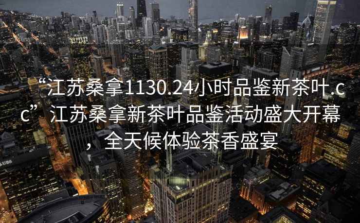 “江蘇桑拿1130.24小時(shí)品鑒新茶葉.cc”江蘇桑拿新茶葉品鑒活動(dòng)盛大開(kāi)幕，全天候體驗茶香盛宴