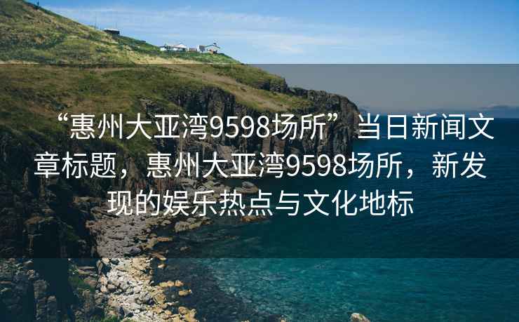 “惠州大亞灣9598場(chǎng)所”當日新聞文章標題，惠州大亞灣9598場(chǎng)所，新發(fā)現的娛樂(lè )熱點(diǎn)與文化地標