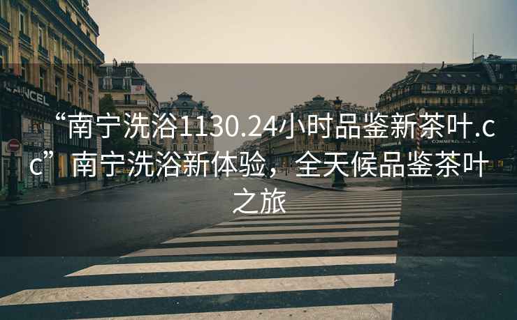 “南寧洗浴1130.24小時(shí)品鑒新茶葉.cc”南寧洗浴新體驗，全天候品鑒茶葉之旅