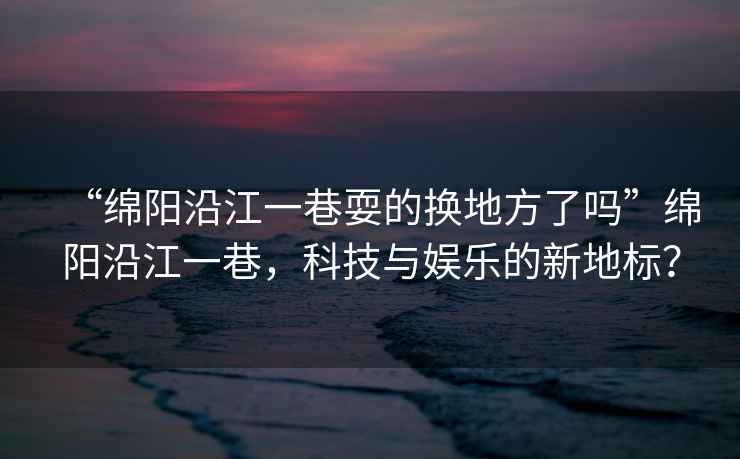 “綿陽(yáng)沿江一巷耍的換地方了嗎”綿陽(yáng)沿江一巷，科技與娛樂(lè )的新地標？