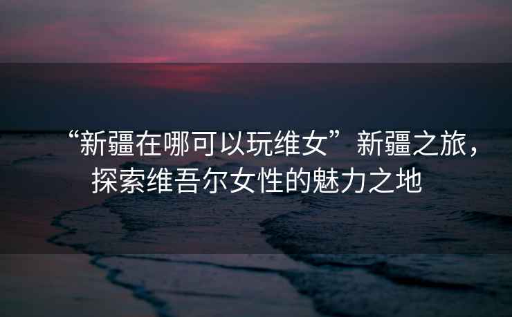 “新疆在哪可以玩維女”新疆之旅，探索維吾爾女性的魅力之地