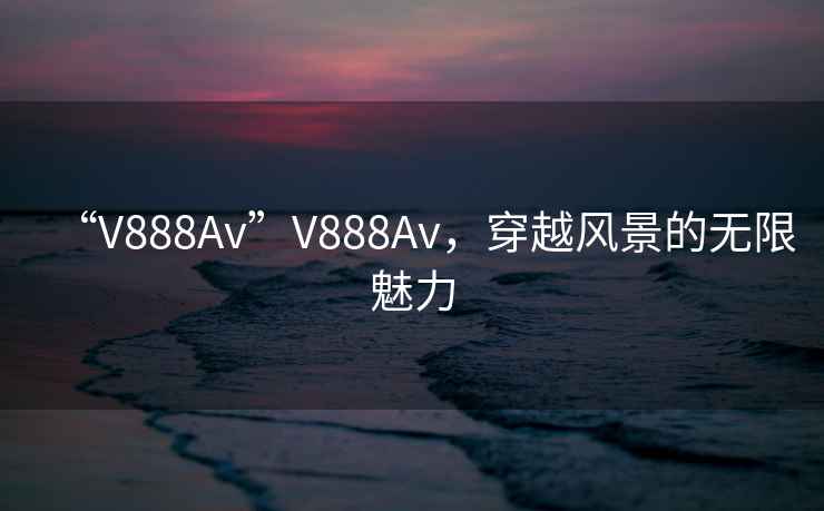 “V888Av”V888Av，穿越風(fēng)景的無(wú)限魅力
