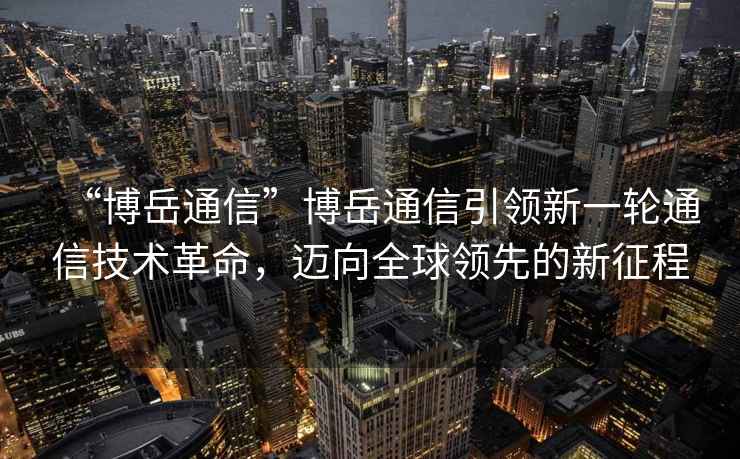 “博岳通信”博岳通信引領(lǐng)新一輪通信技術(shù)革命，邁向全球領(lǐng)先的新征程