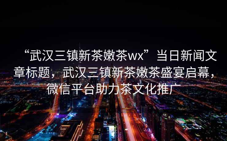 “武漢三鎮新茶嫩茶wx”當日新聞文章標題，武漢三鎮新茶嫩茶盛宴啟幕，微信平臺助力茶文化推廣