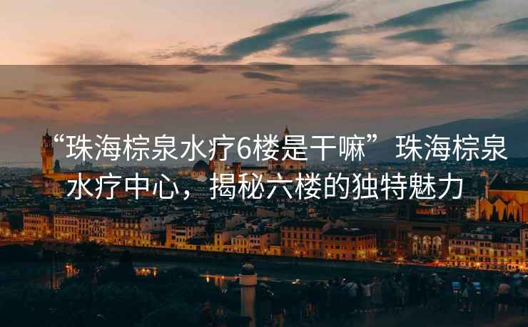 “珠海棕泉水療6樓是干嘛”珠海棕泉水療中心，揭秘六樓的獨特魅力