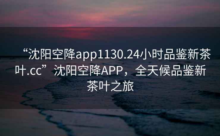 “沈陽(yáng)空降app1130.24小時(shí)品鑒新茶葉.cc”沈陽(yáng)空降APP，全天候品鑒新茶葉之旅