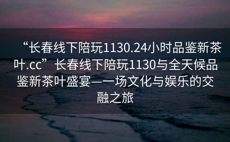 “長(cháng)春線(xiàn)下陪玩1130.24小時(shí)品鑒新茶葉.cc”長(cháng)春線(xiàn)下陪玩1130與全天候品鑒新茶葉盛宴—一場(chǎng)文化與娛樂(lè )的交融之旅