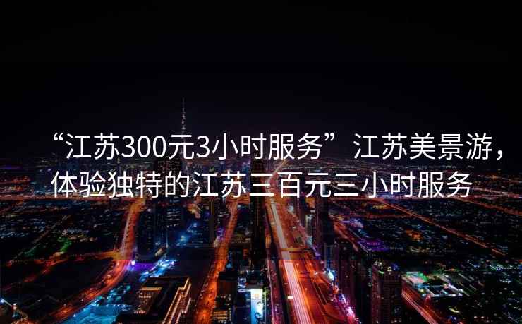 “江蘇300元3小時(shí)服務(wù)”江蘇美景游，體驗獨特的江蘇三百元三小時(shí)服務(wù)