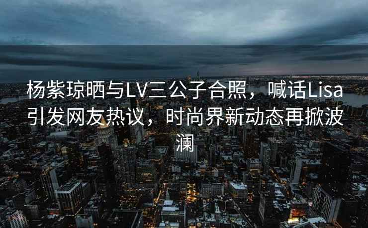 楊紫瓊曬與LV三公子合照，喊話(huà)Lisa引發(fā)網(wǎng)友熱議，時(shí)尚界新動(dòng)態(tài)再掀波瀾