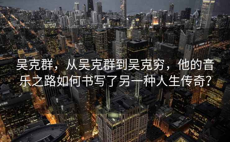 吳克群，從吳克群到吳克窮，他的音樂(lè )之路如何書(shū)寫(xiě)了另一種人生傳奇？