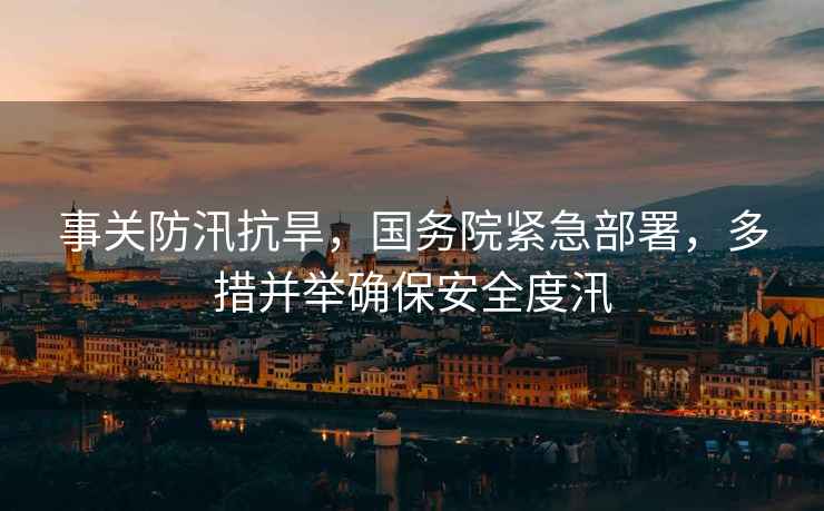 事關(guān)防汛抗旱，國務(wù)院緊急部署，多措并舉確保安全度汛