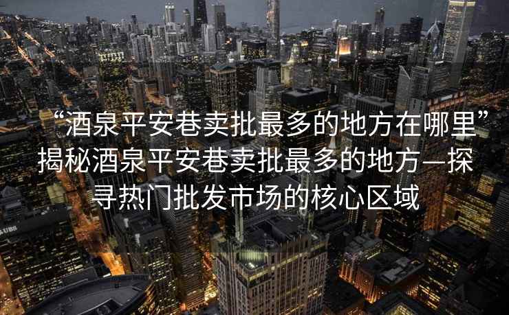 “酒泉平安巷賣(mài)批最多的地方在哪里”揭秘酒泉平安巷賣(mài)批最多的地方—探尋熱門(mén)批發(fā)市場(chǎng)的核心區域