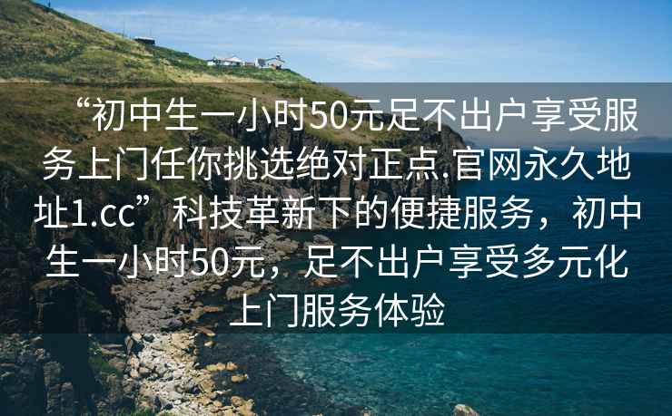“初中生一小時(shí)50元足不出戶(hù)享受服務(wù)上門(mén)任你挑選絕對正點(diǎn).官網(wǎng)永久地址1.cc”科技革新下的便捷服務(wù)，初中生一小時(shí)50元，足不出戶(hù)享受多元化上門(mén)服務(wù)體驗
