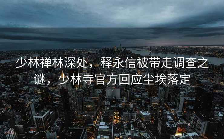 少林禪林深處，釋永信被帶走調查之謎，少林寺官方回應塵埃落定
