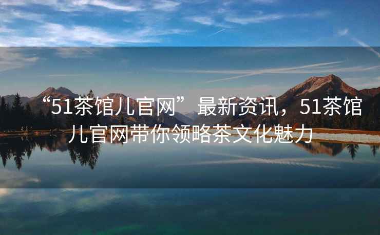 “51茶館兒官網(wǎng)”最新資訊，51茶館兒官網(wǎng)帶你領(lǐng)略茶文化魅力