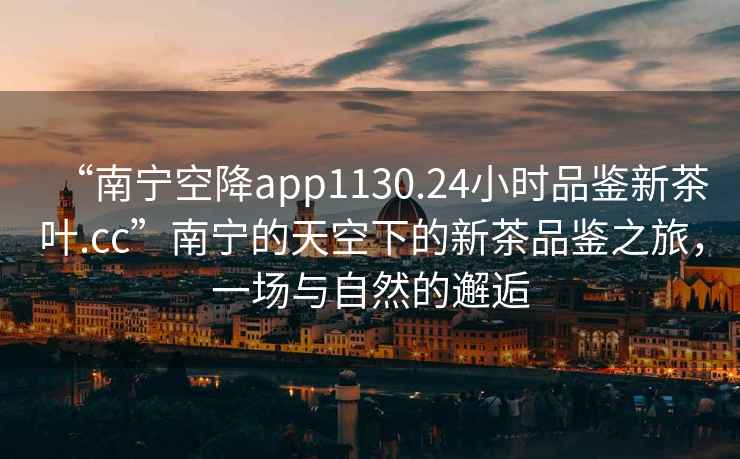 “南寧空降app1130.24小時(shí)品鑒新茶葉.cc”南寧的天空下的新茶品鑒之旅，一場(chǎng)與自然的邂逅