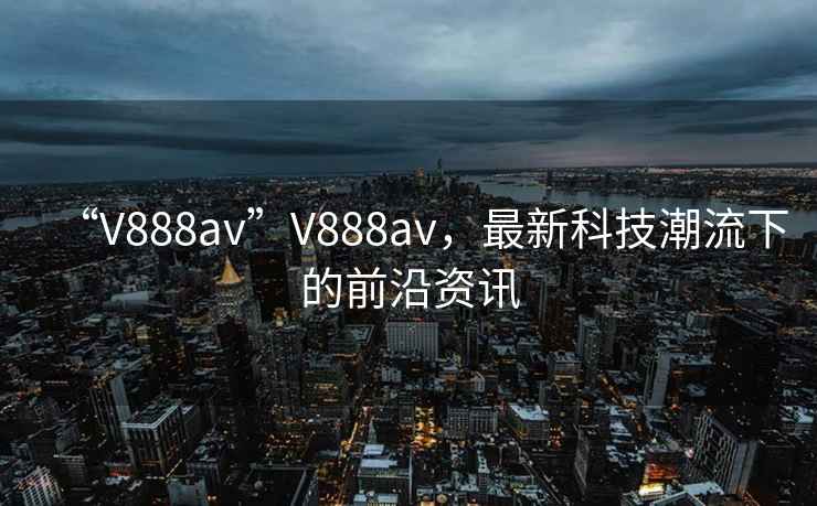 “V888av”V888av，最新科技潮流下的前沿資訊