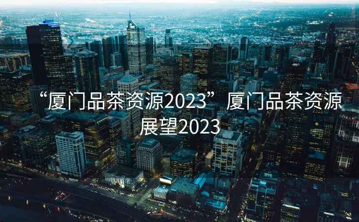 “廈門(mén)品茶資源2023”廈門(mén)品茶資源展望2023