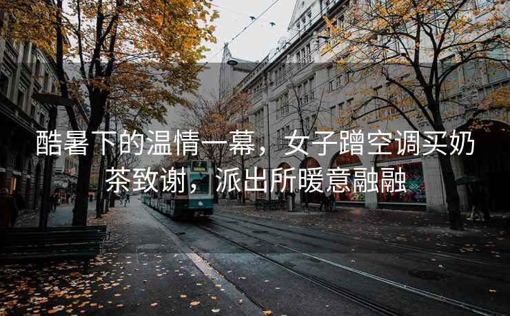 酷暑下的溫情一幕，女子蹭空調買(mǎi)奶茶致謝，派出所暖意融融