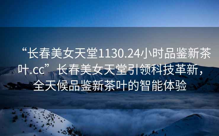 “長(cháng)春美女天堂1130.24小時(shí)品鑒新茶葉.cc”長(cháng)春美女天堂引領(lǐng)科技革新，全天候品鑒新茶葉的智能體驗