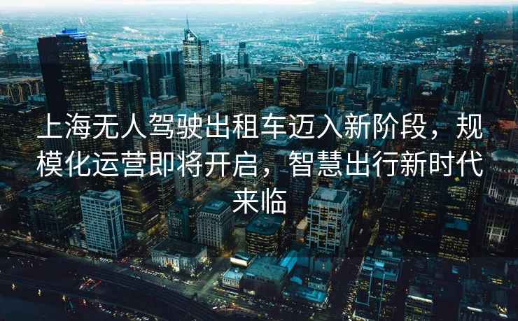 上海無(wú)人駕駛出租車(chē)邁入新階段，規?；\營(yíng)即將開(kāi)啟，智慧出行新時(shí)代來(lái)臨