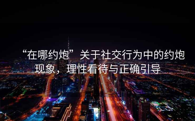 “在哪約炮”關(guān)于社交行為中的約炮現象，理性看待與正確引導