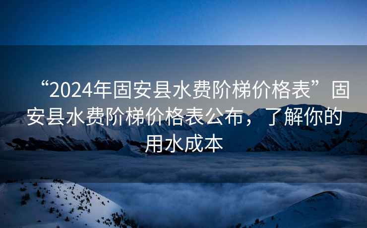 “2024年固安縣水費階梯價(jià)格表”固安縣水費階梯價(jià)格表公布，了解你的用水成本