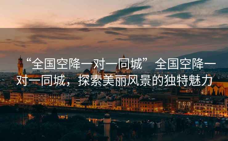 “全國空降一對一同城”全國空降一對一同城，探索美麗風(fēng)景的獨特魅力