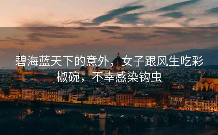 碧海藍天下的意外，女子跟風(fēng)生吃彩椒碗，不幸感染鉤蟲(chóng)