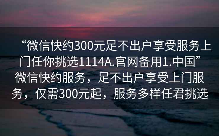 “微信快約300元足不出戶(hù)享受服務(wù)上門(mén)任你挑選1114A.官網(wǎng)備用1.中國”微信快約服務(wù)，足不出戶(hù)享受上門(mén)服務(wù)，僅需300元起，服務(wù)多樣任君挑選
