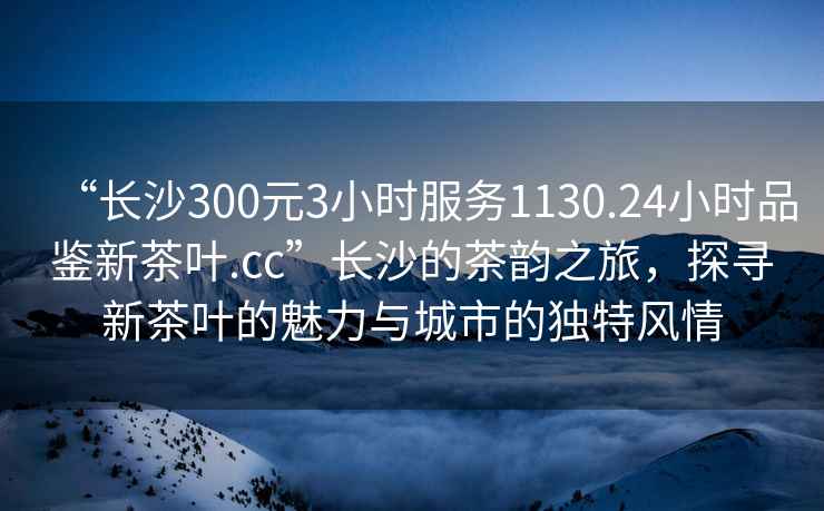 “長(cháng)沙300元3小時(shí)服務(wù)1130.24小時(shí)品鑒新茶葉.cc”長(cháng)沙的茶韻之旅，探尋新茶葉的魅力與城市的獨特風(fēng)情
