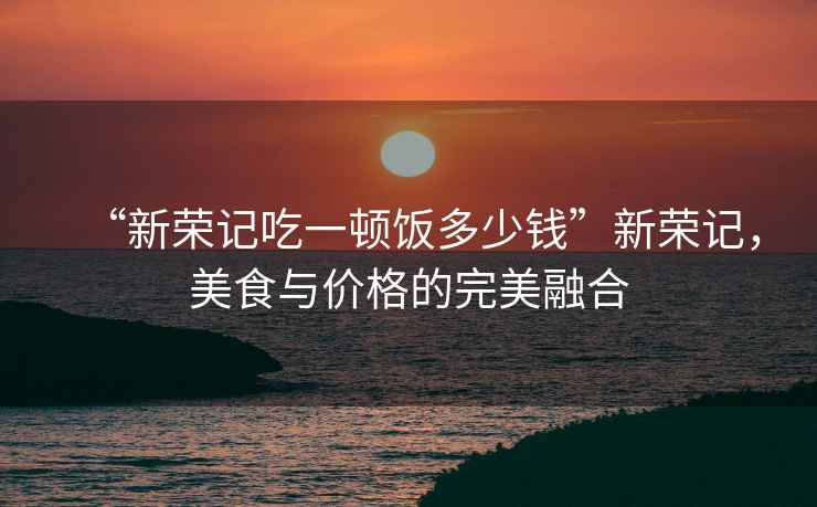 “新榮記吃一頓飯多少錢(qián)”新榮記，美食與價(jià)格的完美融合