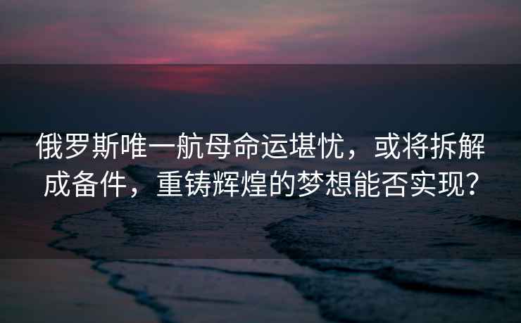 俄羅斯唯一航母命運堪憂(yōu)，或將拆解成備件，重鑄輝煌的夢(mèng)想能否實(shí)現？