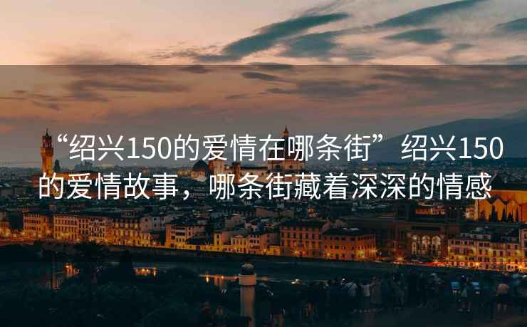 “紹興150的愛(ài)情在哪條街”紹興150的愛(ài)情故事，哪條街藏著(zhù)深深的情感