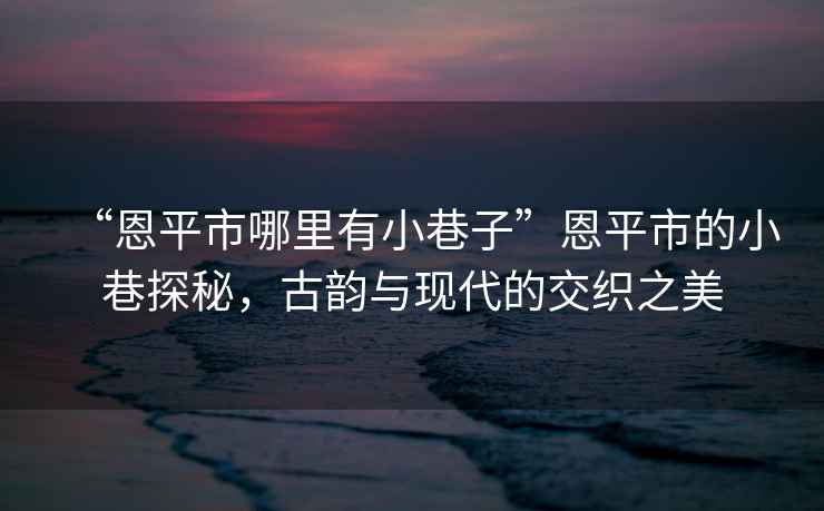 “恩平市哪里有小巷子”恩平市的小巷探秘，古韻與現代的交織之美