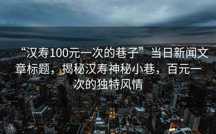 “漢壽100元一次的巷子”當日新聞文章標題，揭秘漢壽神秘小巷，百元一次的獨特風(fēng)情