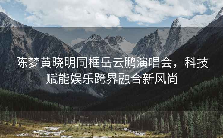 陳夢(mèng)黃曉明同框岳云鵬演唱會(huì )，科技賦能娛樂(lè )跨界融合新風(fēng)尚