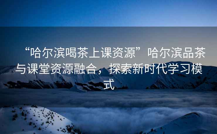 “哈爾濱喝茶上課資源”哈爾濱品茶與課堂資源融合，探索新時(shí)代學(xué)習模式