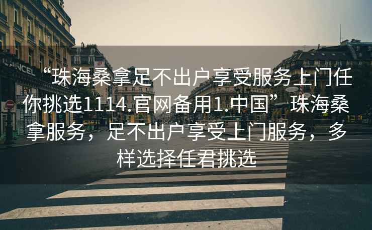 “珠海桑拿足不出戶(hù)享受服務(wù)上門(mén)任你挑選1114.官網(wǎng)備用1.中國”珠海桑拿服務(wù)，足不出戶(hù)享受上門(mén)服務(wù)，多樣選擇任君挑選