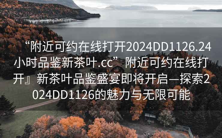“附近可約在線(xiàn)打開(kāi)2024DD1126.24小時(shí)品鑒新茶葉.cc”附近可約在線(xiàn)打開(kāi)』新茶葉品鑒盛宴即將開(kāi)啟—探索2024DD1126的魅力與無(wú)限可能