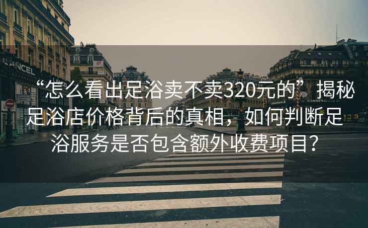 “怎么看出足浴賣(mài)不賣(mài)320元的”揭秘足浴店價(jià)格背后的真相，如何判斷足浴服務(wù)是否包含額外收費項目？