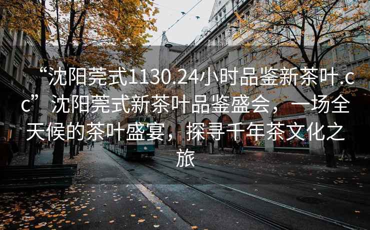 “沈陽(yáng)莞式1130.24小時(shí)品鑒新茶葉.cc”沈陽(yáng)莞式新茶葉品鑒盛會(huì )，一場(chǎng)全天候的茶葉盛宴，探尋千年茶文化之旅