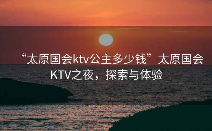 “太原國會(huì )ktv公主多少錢(qián)”太原國會(huì )KTV之夜，探索與體驗