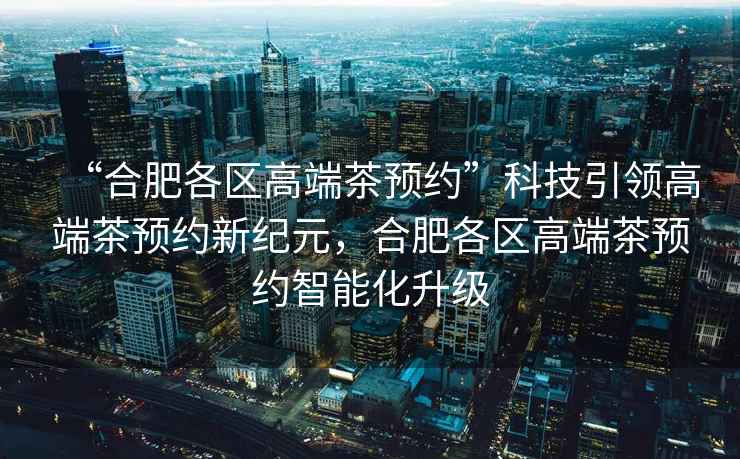 “合肥各區高端茶預約”科技引領(lǐng)高端茶預約新紀元，合肥各區高端茶預約智能化升級