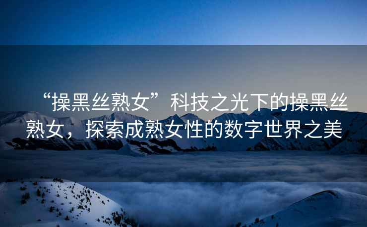 “操黑絲熟女”科技之光下的操黑絲熟女，探索成熟女性的數字世界之美