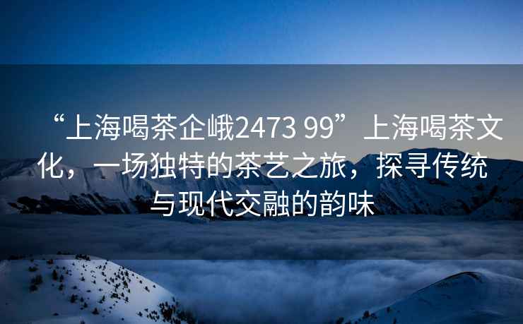 “上海喝茶企峨2473 99”上海喝茶文化，一場(chǎng)獨特的茶藝之旅，探尋傳統與現代交融的韻味
