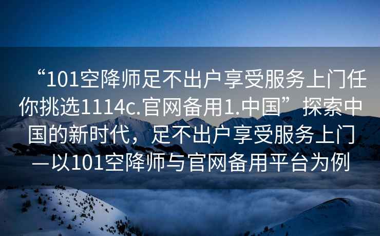 “101空降師足不出戶(hù)享受服務(wù)上門(mén)任你挑選1114c.官網(wǎng)備用1.中國”探索中國的新時(shí)代，足不出戶(hù)享受服務(wù)上門(mén)—以101空降師與官網(wǎng)備用平臺為例