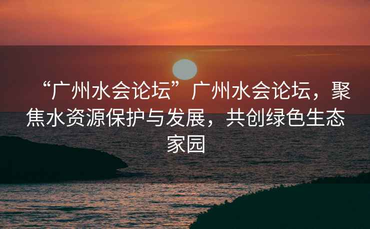 “廣州水會(huì )論壇”廣州水會(huì )論壇，聚焦水資源保護與發(fā)展，共創(chuàng  )綠色生態(tài)家園